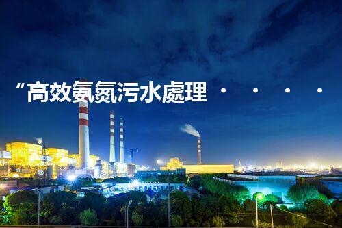 “高效氨氮污水處理，綠色環(huán)保新篇章”